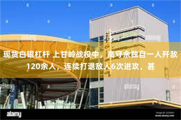 现货白银杠杆 上甘岭战役中，高守余独自一人歼敌120余人，连续打退敌人6次进攻，甚