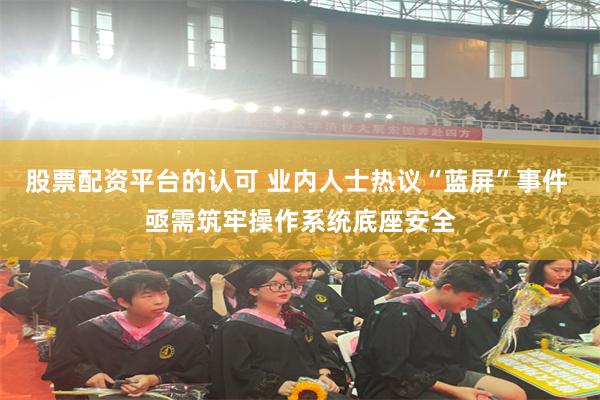股票配资平台的认可 业内人士热议“蓝屏”事件 亟需筑牢操作系统底座安全