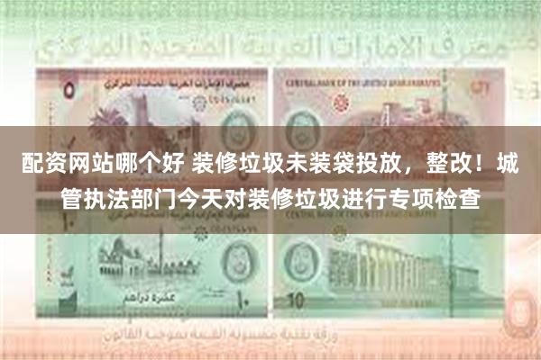 配资网站哪个好 装修垃圾未装袋投放，整改！城管执法部门今天对装修垃圾进行专项检查