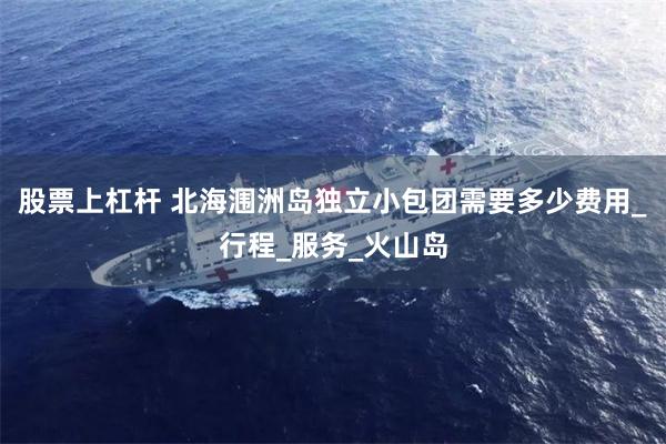 股票上杠杆 北海涠洲岛独立小包团需要多少费用_行程_服务_火山岛