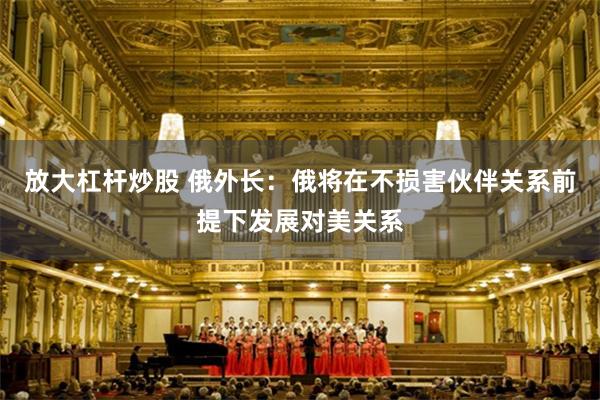 放大杠杆炒股 俄外长：俄将在不损害伙伴关系前提下发展对美关系