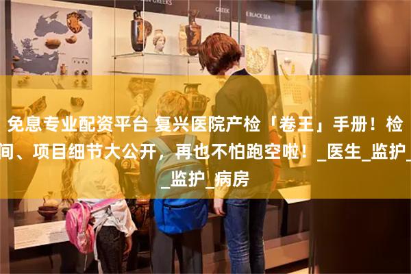 免息专业配资平台 复兴医院产检「卷王」手册！检查时间、项目细节大公开，再也不怕跑空啦！_医生_监护_病房