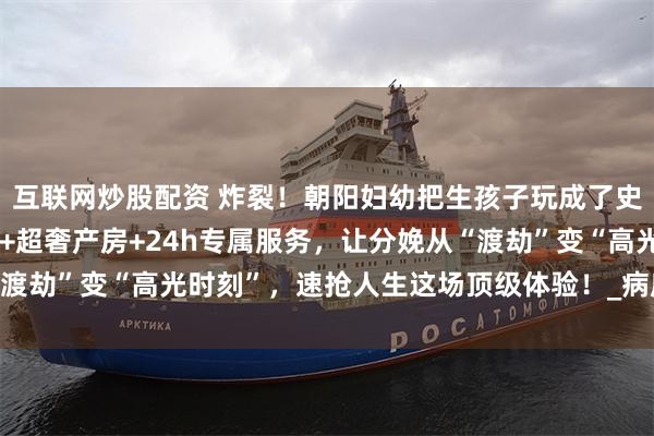 互联网炒股配资 炸裂！朝阳妇幼把生孩子玩成了史诗级大秀！无痛黑科技+超奢产房+24h专属服务，让分娩从“渡劫”变“高光时刻”，速抢人生这场顶级体验！_病房_特需_生产
