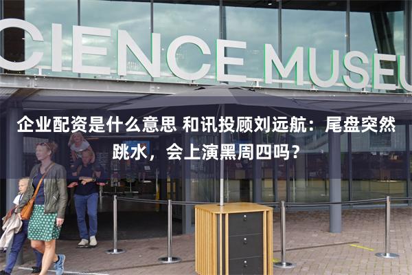 企业配资是什么意思 和讯投顾刘远航：尾盘突然跳水，会上演黑周四吗？