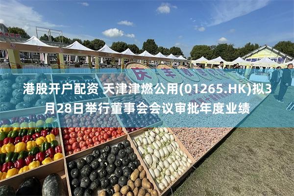 港股开户配资 天津津燃公用(01265.HK)拟3月28日举行董事会会议审批年度业绩
