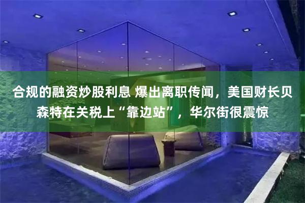 合规的融资炒股利息 爆出离职传闻，美国财长贝森特在关税上“靠边站”，华尔街很震惊