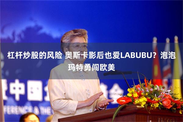 杠杆炒股的风险 奥斯卡影后也爱LABUBU？泡泡玛特勇闯欧美