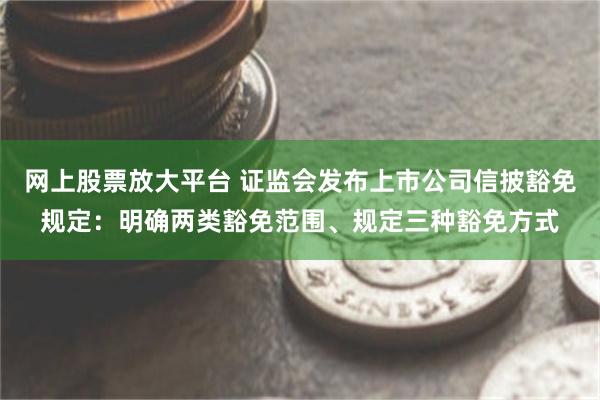 网上股票放大平台 证监会发布上市公司信披豁免规定：明确两类豁免范围、规定三种豁免方式