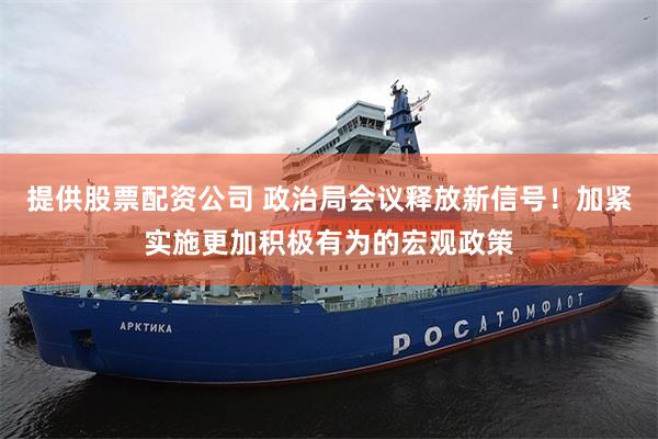 提供股票配资公司 政治局会议释放新信号！加紧实施更加积极有为的宏观政策
