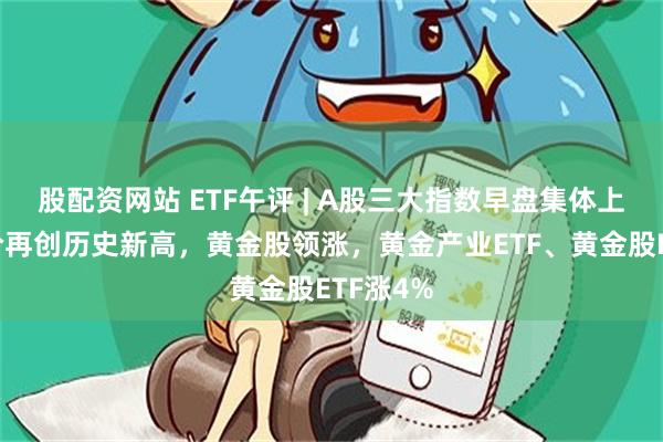 股配资网站 ETF午评 | A股三大指数早盘集体上涨，金价再创历史新高，黄金股领涨，黄金产业ETF、黄金股ETF涨4%