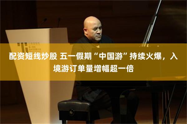 配资短线炒股 五一假期“中国游”持续火爆，入境游订单量增幅超一倍