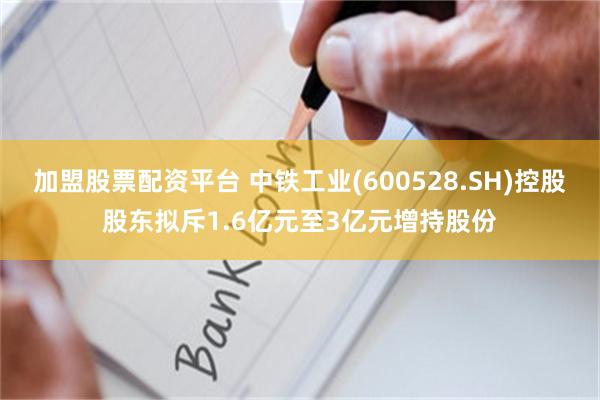 加盟股票配资平台 中铁工业(600528.SH)控股股东拟斥1.6亿元至3亿元增持股份