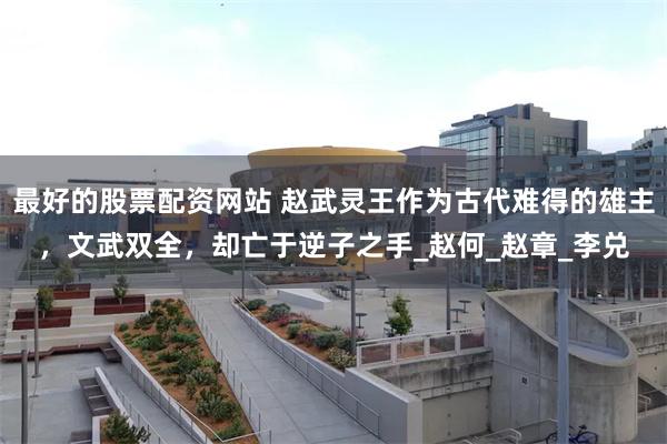 最好的股票配资网站 赵武灵王作为古代难得的雄主，文武双全，却亡于逆子之手_赵何_赵章_李兑