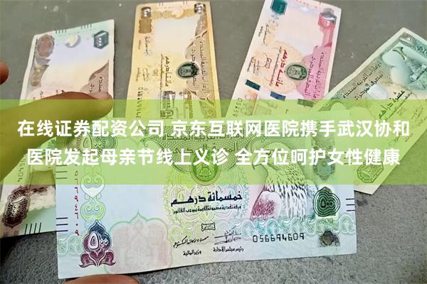 在线证券配资公司 京东互联网医院携手武汉协和医院发起母亲节线上义诊 全方位呵护女性健康