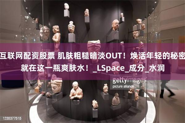 互联网配资股票 肌肤粗糙暗淡OUT！焕活年轻的秘密就在这一瓶爽肤水！_LSpace_成分_水润