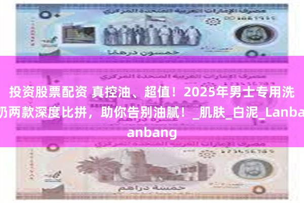 投资股票配资 真控油、超值！2025年男士专用洗面奶两款深度比拼，助你告别油腻！_肌肤_白泥_Lanbang