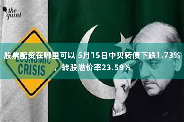 股票配资在哪里可以 5月15日中贝转债下跌1.73%，转股溢价率23.59%