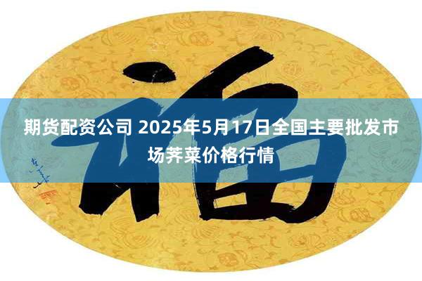 期货配资公司 2025年5月17日全国主要批发市场荠菜价格行情