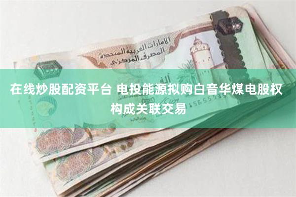 在线炒股配资平台 电投能源拟购白音华煤电股权 构成关联交易
