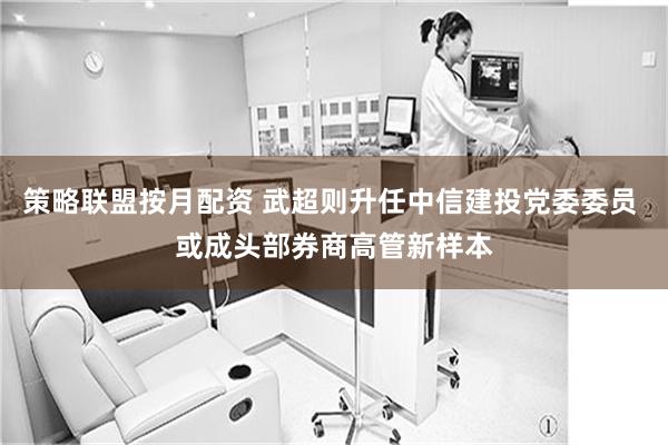 策略联盟按月配资 武超则升任中信建投党委委员 或成头部券商高管新样本