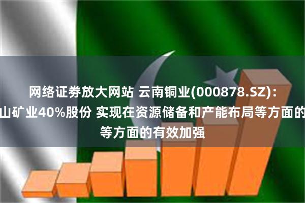 网络证劵放大网站 云南铜业(000878.SZ)：拟购买凉山矿业40%股份 实现在资源储备和产能布局等方面的有效加强