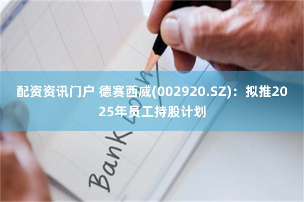 配资资讯门户 德赛西威(002920.SZ)：拟推2025年员工持股计划