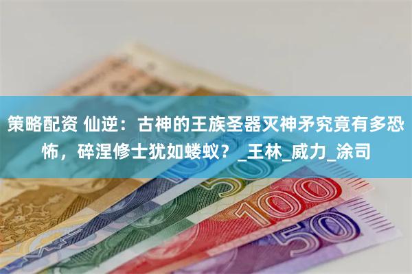 策略配资 仙逆：古神的王族圣器灭神矛究竟有多恐怖，碎涅修士犹如蝼蚁？_王林_威力_涂司