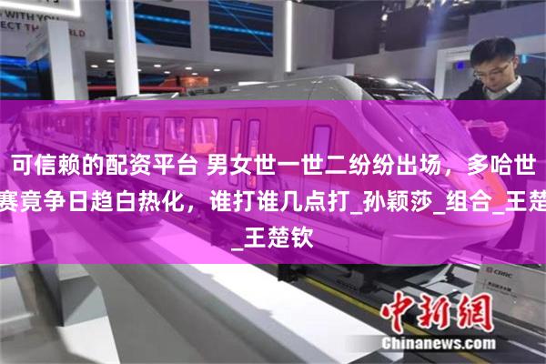可信赖的配资平台 男女世一世二纷纷出场，多哈世乒赛竟争日趋白热化，谁打谁几点打_孙颖莎_组合_王楚钦