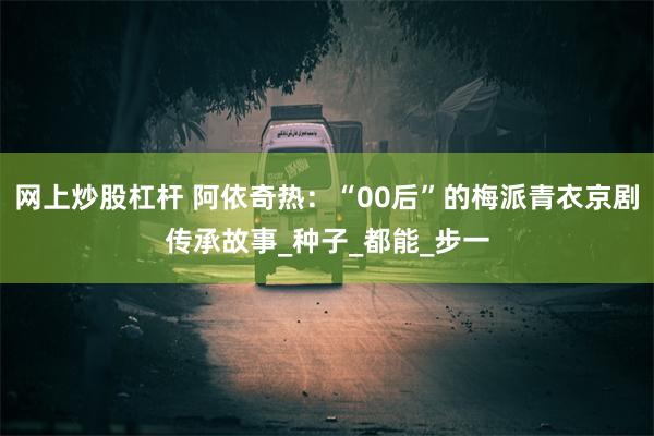 网上炒股杠杆 阿依奇热：“00后”的梅派青衣京剧传承故事_种子_都能_步一