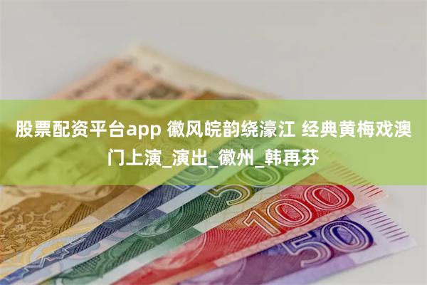 股票配资平台app 徽风皖韵绕濠江 经典黄梅戏澳门上演_演出_徽州_韩再芬
