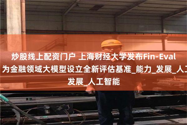 炒股线上配资门户 上海财经大学发布Fin-Eval 6.0：为金融领域大模型设立全新评估基准_能力_发展_人工智能