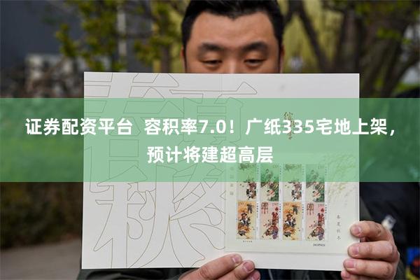 证券配资平台  容积率7.0！广纸335宅地上架，预计将建超高层