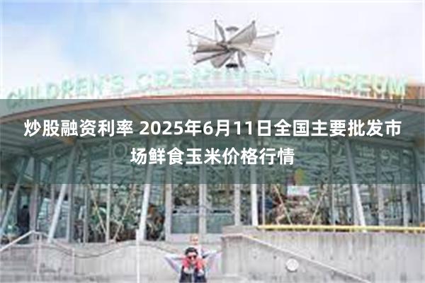 炒股融资利率 2025年6月11日全国主要批发市场鲜食玉米价格行情