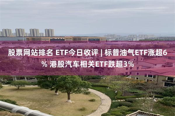 股票网站排名 ETF今日收评 | 标普油气ETF涨超6% 港股汽车相关ETF跌超3%