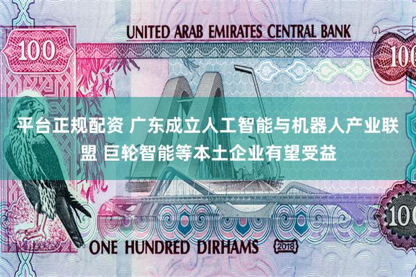 平台正规配资 广东成立人工智能与机器人产业联盟 巨轮智能等本土企业有望受益