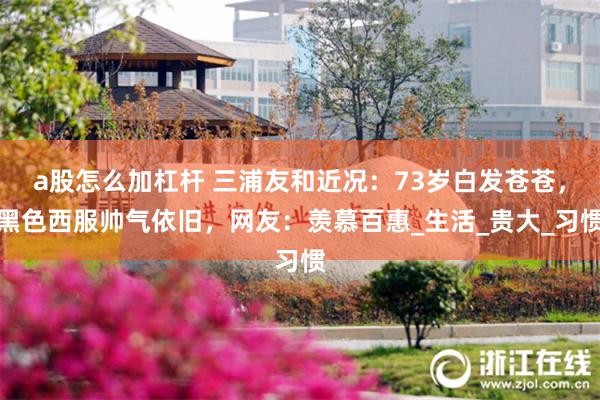 a股怎么加杠杆 三浦友和近况：73岁白发苍苍，黑色西服帅气依旧，网友：羡慕百惠_生活_贵大_习惯