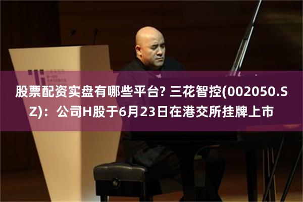 股票配资实盘有哪些平台? 三花智控(002050.SZ)：公司H股于6月23日在港交所挂牌上市