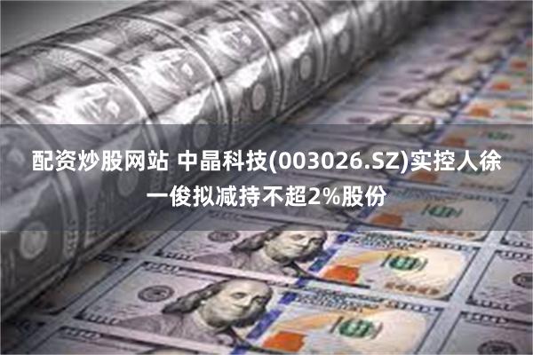 配资炒股网站 中晶科技(003026.SZ)实控人徐一俊拟减持不超2%股份