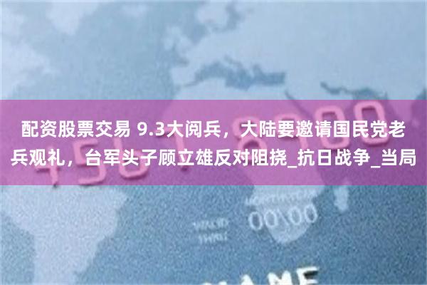 配资股票交易 9.3大阅兵，大陆要邀请国民党老兵观礼，台军头子顾立雄反对阻挠_抗日战争_当局