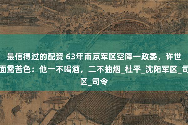 最信得过的配资 63年南京军区空降一政委，许世友面露苦色：他一不喝酒，二不抽烟_杜平_沈阳军区_司令