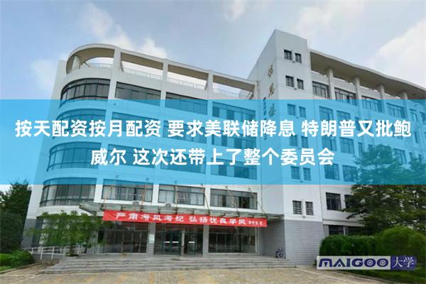 按天配资按月配资 要求美联储降息 特朗普又批鲍威尔 这次还带上了整个委员会