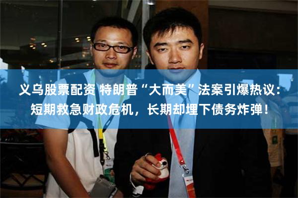 义乌股票配资 特朗普“大而美”法案引爆热议：短期救急财政危机，长期却埋下债务炸弹！