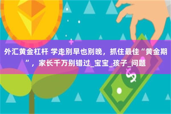 外汇黄金杠杆 学走别早也别晚，抓住最佳“黄金期”，家长千万别错过_宝宝_孩子_问题
