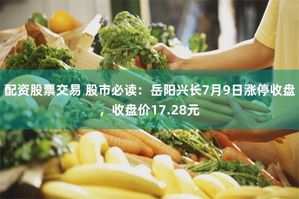 配资股票交易 股市必读：岳阳兴长7月9日涨停收盘，收盘价17.28元