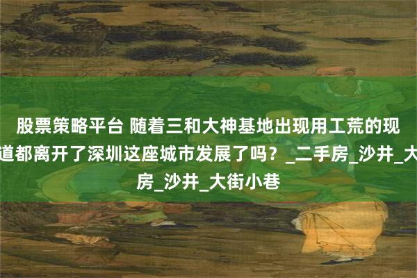 股票策略平台 随着三和大神基地出现用工荒的现象，难道都离开了深圳这座城市发展了吗？_二手房_沙井_大街小巷