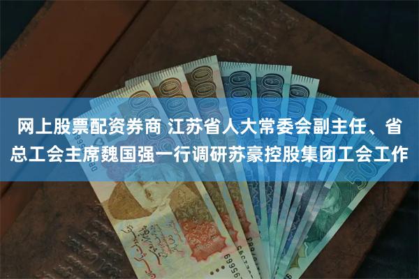网上股票配资券商 江苏省人大常委会副主任、省总工会主席魏国强一行调研苏豪控股集团工会工作