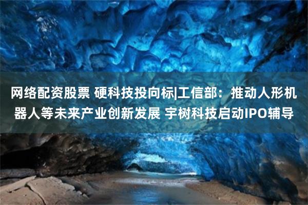 网络配资股票 硬科技投向标|工信部：推动人形机器人等未来产业创新发展 宇树科技启动IPO辅导