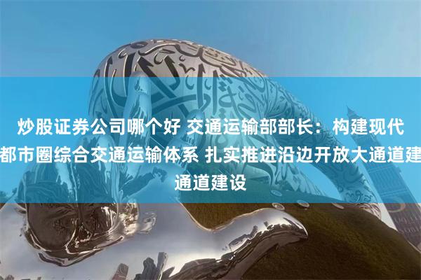 炒股证券公司哪个好 交通运输部部长：构建现代化都市圈综合交通运输体系 扎实推进沿边开放大通道建设