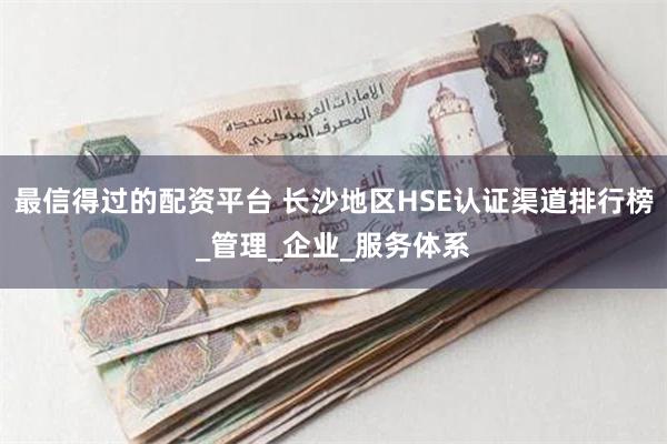 最信得过的配资平台 长沙地区HSE认证渠道排行榜_管理_企业_服务体系