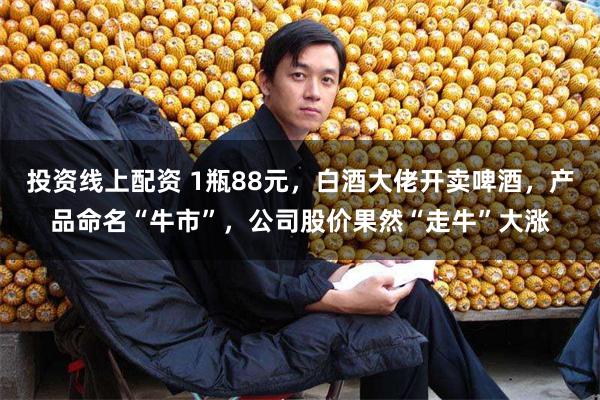 投资线上配资 1瓶88元，白酒大佬开卖啤酒，产品命名“牛市”，公司股价果然“走牛”大涨